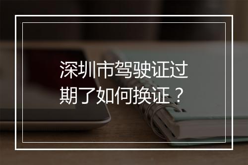深圳市驾驶证过期了如何换证？