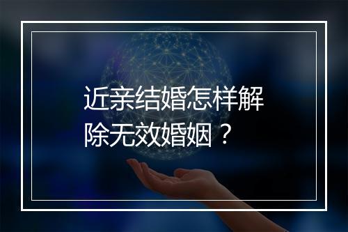 近亲结婚怎样解除无效婚姻？