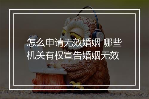 怎么申请无效婚姻 哪些机关有权宣告婚姻无效