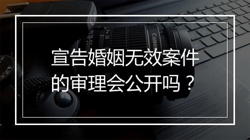 宣告婚姻无效案件的审理会公开吗？