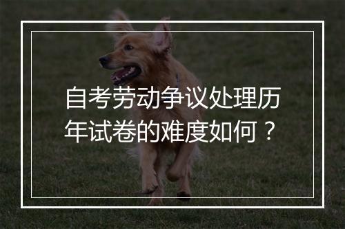 自考劳动争议处理历年试卷的难度如何？