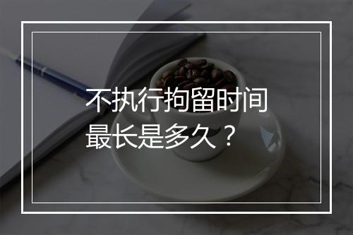 不执行拘留时间最长是多久？