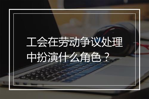 工会在劳动争议处理中扮演什么角色？