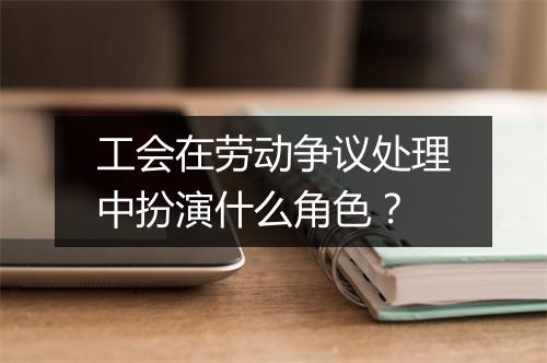 工会在劳动争议处理中扮演什么角色？