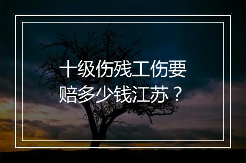 十级伤残工伤要赔多少钱江苏？