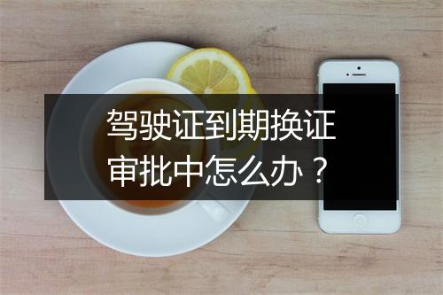 驾驶证到期换证审批中怎么办？