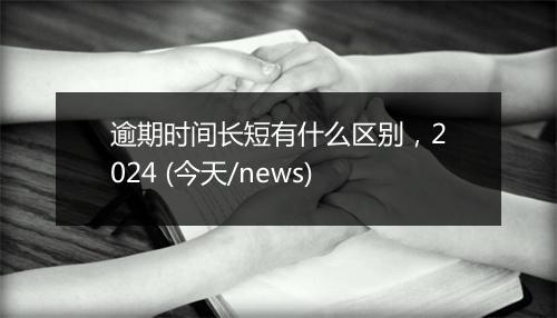 逾期时间长短有什么区别，2024 (今天/news)