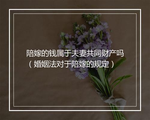 陪嫁的钱属于夫妻共同财产吗（婚姻法对于陪嫁的规定）