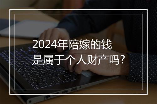 2024年陪嫁的钱是属于个人财产吗?