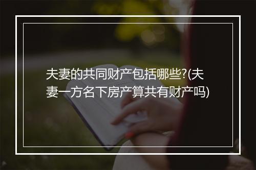 夫妻的共同财产包括哪些?(夫妻一方名下房产算共有财产吗)