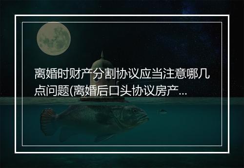 离婚时财产分割协议应当注意哪几点问题(离婚后口头协议房产分割有效吗)
