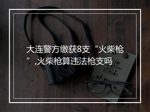 大连警方缴获8支“火柴枪”,火柴枪算违法枪支吗
