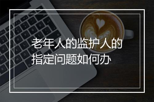 老年人的监护人的指定问题如何办