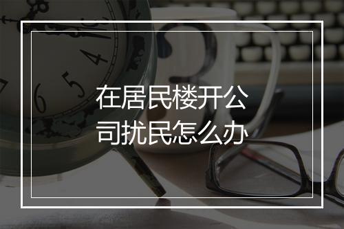 在居民楼开公司扰民怎么办