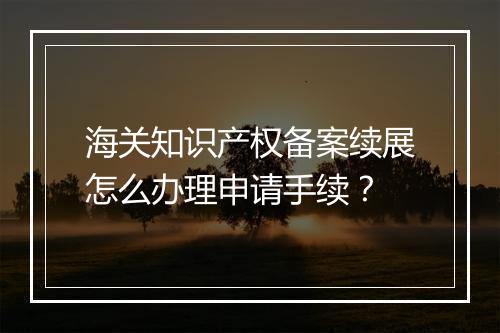 海关知识产权备案续展怎么办理申请手续？