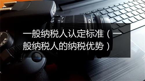 一般纳税人认定标准（一般纳税人的纳税优势）