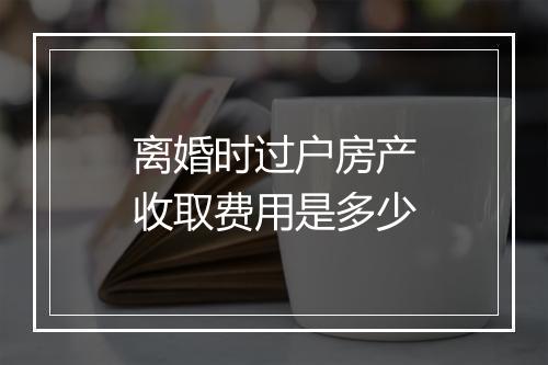 离婚时过户房产收取费用是多少