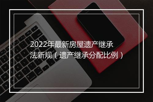 2022年最新房屋遗产继承法新规（遗产继承分配比例）