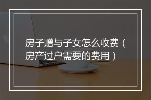 房子赠与子女怎么收费（房产过户需要的费用）