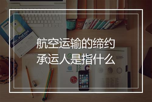 航空运输的缔约承运人是指什么
