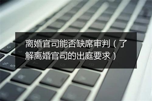 离婚官司能否缺席审判（了解离婚官司的出庭要求）