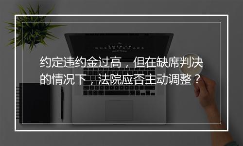 约定违约金过高，但在缺席判决的情况下，法院应否主动调整？