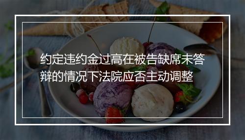 约定违约金过高在被告缺席未答辩的情况下法院应否主动调整