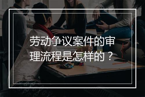 劳动争议案件的审理流程是怎样的？