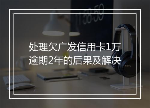 处理欠广发信用卡1万逾期2年的后果及解决