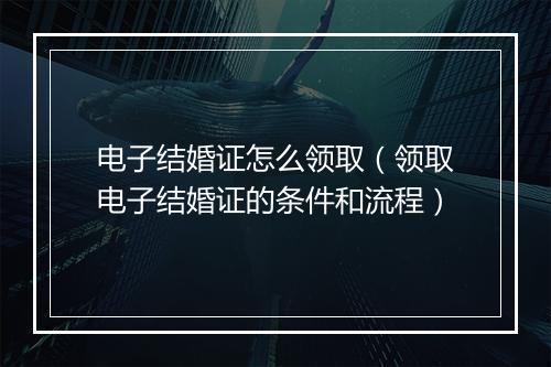 电子结婚证怎么领取（领取电子结婚证的条件和流程）