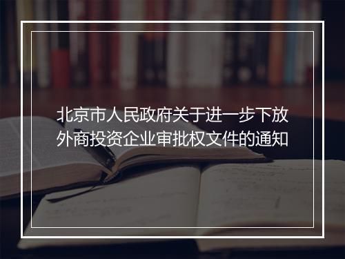 北京市人民政府关于进一步下放外商投资企业审批权文件的通知