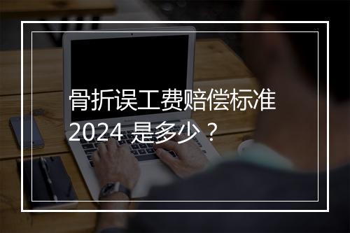 骨折误工费赔偿标准 2024 是多少？