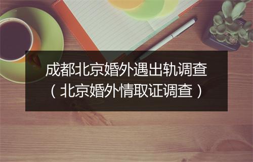 成都北京婚外遇出轨调查（北京婚外情取证调查）