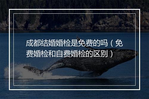 成都结婚婚检是免费的吗（免费婚检和自费婚检的区别）