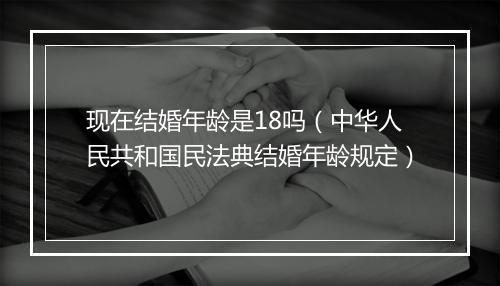 现在结婚年龄是18吗（中华人民共和国民法典结婚年龄规定）