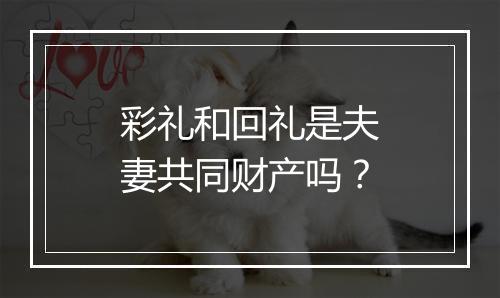 彩礼和回礼是夫妻共同财产吗？