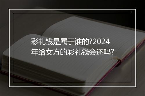 彩礼钱是属于谁的?2024年给女方的彩礼钱会还吗?