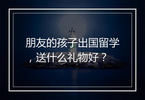 朋友的孩子出国留学，送什么礼物好？