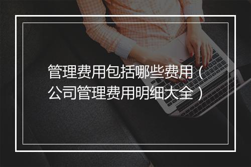 管理费用包括哪些费用（公司管理费用明细大全）