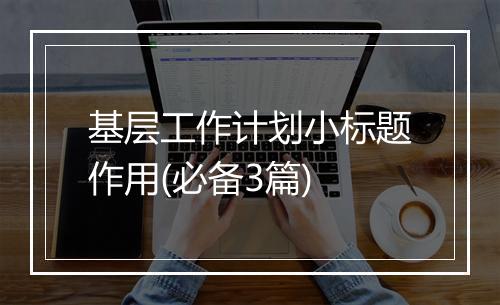 基层工作计划小标题作用(必备3篇)