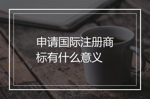 申请国际注册商标有什么意义