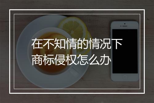 在不知情的情况下商标侵权怎么办
