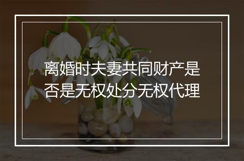 离婚时夫妻共同财产是否是无权处分无权代理
