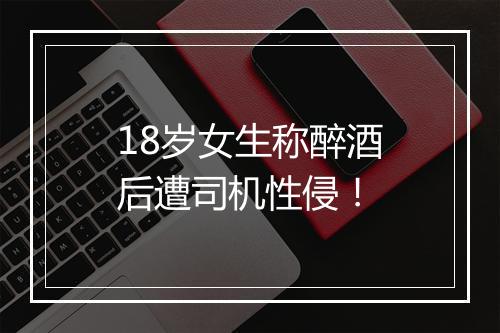 18岁女生称醉酒后遭司机性侵！