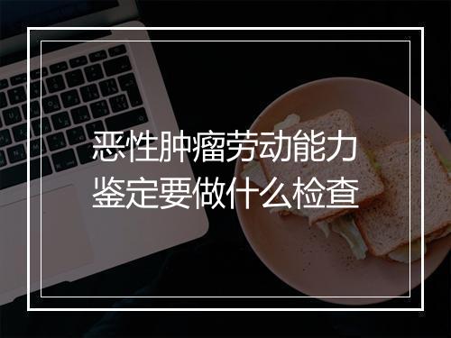 恶性肿瘤劳动能力鉴定要做什么检查