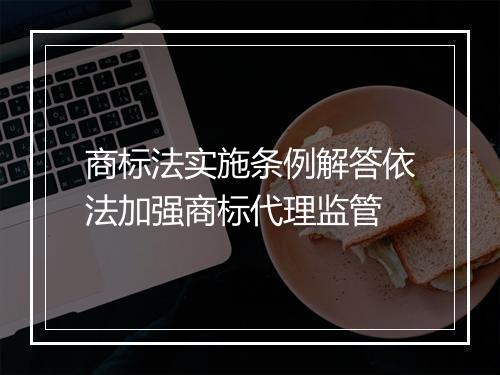 商标法实施条例解答依法加强商标代理监管