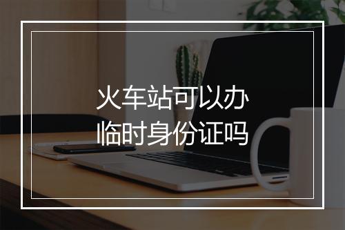 火车站可以办临时身份证吗