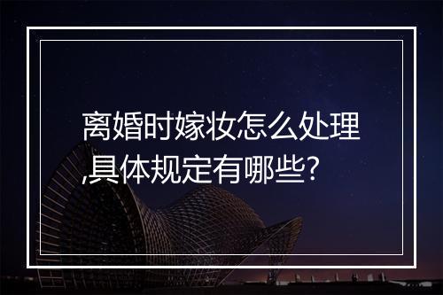 离婚时嫁妆怎么处理,具体规定有哪些?