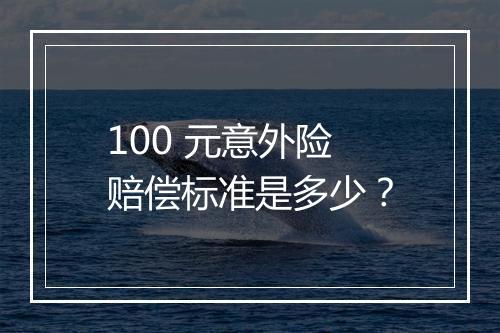 100 元意外险赔偿标准是多少？