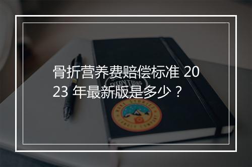 骨折营养费赔偿标准 2023 年最新版是多少？